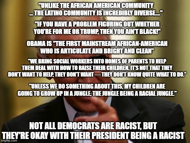 The systemic bigotry of low expectations. | "UNLIKE THE AFRICAN AMERICAN COMMUNITY ... THE LATINO COMMUNITY IS INCREDIBLY DIVERSE...."; "IF YOU HAVE A PROBLEM FIGURING OUT WHETHER YOU’RE FOR ME OR TRUMP, THEN YOU AIN’T BLACK!"; OBAMA IS "THE FIRST MAINSTREAM AFRICAN-AMERICAN WHO IS ARTICULATE AND BRIGHT AND CLEAN”; "WE BRING SOCIAL WORKERS INTO HOMES OF PARENTS TO HELP THEM DEAL WITH HOW TO RAISE THEIR CHILDREN. IT’S NOT THAT THEY DON’T WANT TO HELP, THEY DON’T WANT — THEY DON’T KNOW QUITE WHAT TO DO.”; "UNLESS WE DO SOMETHING ABOUT THIS, MY CHILDREN ARE GOING TO GROW UP IN A JUNGLE, THE JUNGLE BEING A RACIAL JUNGLE."; NOT ALL DEMOCRATS ARE RACIST, BUT THEY'RE OKAY WITH THEIR PRESIDENT BEING A RACIST | image tagged in cool joe biden,racist liberals,liberal hypocrisy,make america great again again | made w/ Imgflip meme maker