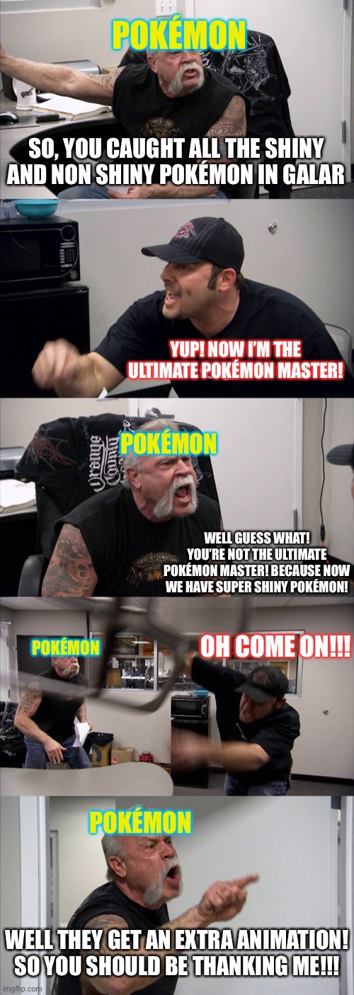 American Chopper Argument Meme | POKÉMON; SO, YOU CAUGHT ALL THE SHINY AND NON SHINY POKÉMON IN GALAR; YUP! NOW I’M THE ULTIMATE POKÉMON MASTER! POKÉMON; WELL GUESS WHAT! YOU’RE NOT THE ULTIMATE POKÉMON MASTER! BECAUSE NOW WE HAVE SUPER SHINY POKÉMON! OH COME ON!!! POKÉMON; POKÉMON; WELL THEY GET AN EXTRA ANIMATION! SO YOU SHOULD BE THANKING ME!!! | image tagged in memes,american chopper argument,pokemon,pokemon sword and shield,sword and shield,pokemon deal with it | made w/ Imgflip meme maker