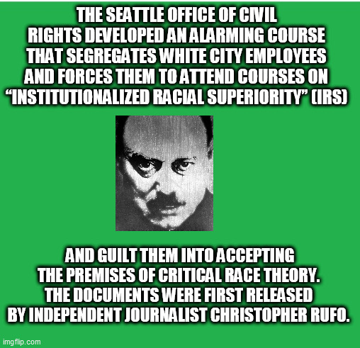 Green Screen | THE SEATTLE OFFICE OF CIVIL RIGHTS DEVELOPED AN ALARMING COURSE THAT SEGREGATES WHITE CITY EMPLOYEES AND FORCES THEM TO ATTEND COURSES ON “INSTITUTIONALIZED RACIAL SUPERIORITY” (IRS); AND GUILT THEM INTO ACCEPTING THE PREMISES OF CRITICAL RACE THEORY. THE DOCUMENTS WERE FIRST RELEASED BY INDEPENDENT JOURNALIST CHRISTOPHER RUFO. | image tagged in green screen | made w/ Imgflip meme maker