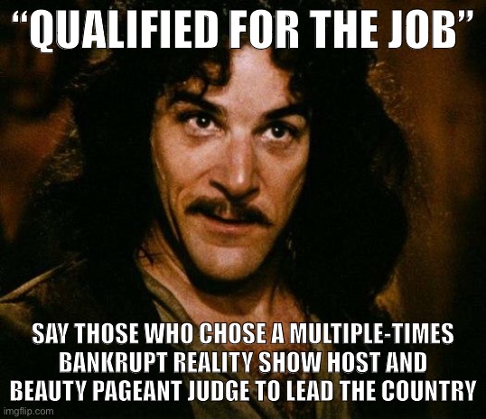 When Trumpies pre-emptively complain about the qualifications of a female veep who hasn’t even been chosen yet. | “QUALIFIED FOR THE JOB”; SAY THOSE WHO CHOSE A MULTIPLE-TIMES BANKRUPT REALITY SHOW HOST AND BEAUTY PAGEANT JUDGE TO LEAD THE COUNTRY | image tagged in inigo montoya,vice president,biden,trump supporters,conservative logic,conservative hypocrisy | made w/ Imgflip meme maker