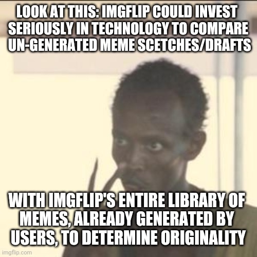 ...to know if 'someone has already thought of this" the process of determination would be easy peasy - not "look at every meme" | LOOK AT THIS: IMGFLIP COULD INVEST 
SERIOUSLY IN TECHNOLOGY TO COMPARE
 UN-GENERATED MEME SCETCHES/DRAFTS; WITH IMGFLIP'S ENTIRE LIBRARY OF 
MEMES, ALREADY GENERATED BY 
USERS, TO DETERMINE ORIGINALITY | image tagged in memes,look at me | made w/ Imgflip meme maker