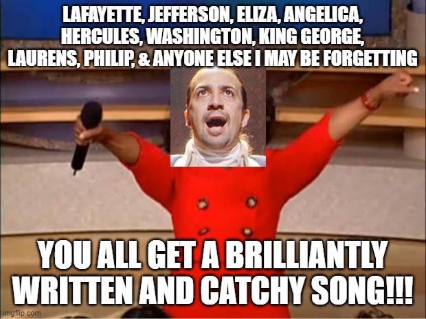 pretty much what hamilton is... XD | LAFAYETTE, JEFFERSON, ELIZA, ANGELICA, HERCULES, WASHINGTON, KING GEORGE, LAURENS, PHILIP, & ANYONE ELSE I MAY BE FORGETTING; YOU ALL GET A BRILLIANTLY WRITTEN AND CATCHY SONG!!! | image tagged in memes,oprah you get a,hamilton,funny | made w/ Imgflip meme maker