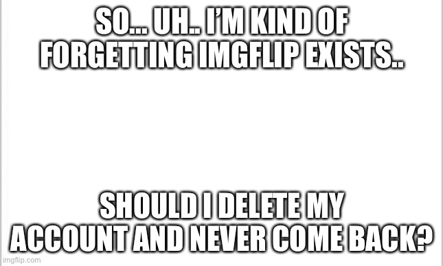 I forget this exists | SO... UH.. I’M KIND OF FORGETTING IMGFLIP EXISTS.. SHOULD I DELETE MY ACCOUNT AND NEVER COME BACK? | image tagged in white background | made w/ Imgflip meme maker