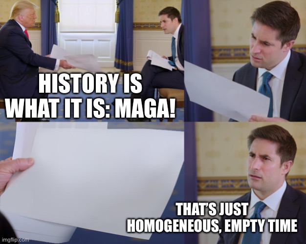 Trump interview | HISTORY IS WHAT IT IS: MAGA! THAT’S JUST HOMOGENEOUS, EMPTY TIME | image tagged in trump interview | made w/ Imgflip meme maker