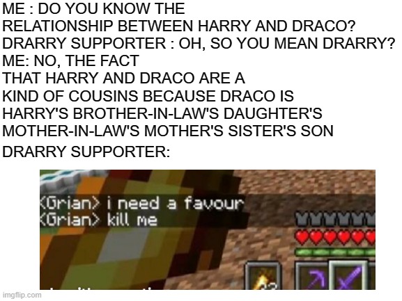 good luck figuring out who's who(no luck needed really) and no offence to drarry supporters | ME : DO YOU KNOW THE RELATIONSHIP BETWEEN HARRY AND DRACO?
DRARRY SUPPORTER : OH, SO YOU MEAN DRARRY?
ME: NO, THE FACT THAT HARRY AND DRACO ARE A KIND OF COUSINS BECAUSE DRACO IS HARRY'S BROTHER-IN-LAW'S DAUGHTER'S MOTHER-IN-LAW'S MOTHER'S SISTER'S SON; DRARRY SUPPORTER: | image tagged in blank white template | made w/ Imgflip meme maker