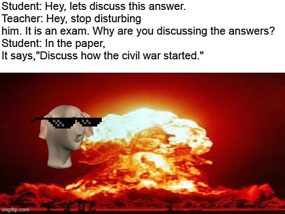 Sometimes student are smarter than teachers | Student: Hey, lets discuss this answer.
Teacher: Hey, stop disturbing him. It is an exam. Why are you discussing the answers?
Student: In the paper, It says,"Discuss how the civil war started." | image tagged in blank,school,teacher,student,exam | made w/ Imgflip meme maker