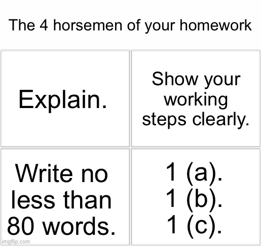 ouch | The 4 horsemen of your homework; Show your working steps clearly. Explain. 1 (a).
1 (b).
1 (c). Write no less than 80 words. | image tagged in 4 horsemen,pain,homework,school,memes | made w/ Imgflip meme maker