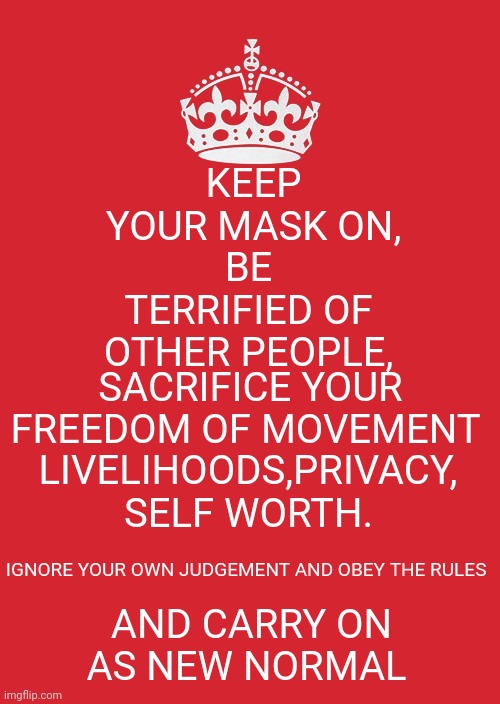 Keep calm and carry on as new normal | KEEP
YOUR MASK ON, BE TERRIFIED OF OTHER PEOPLE, SACRIFICE YOUR FREEDOM OF MOVEMENT; LIVELIHOODS,PRIVACY, SELF WORTH. AND CARRY ON AS NEW NORMAL; IGNORE YOUR OWN JUDGEMENT AND OBEY THE RULES | image tagged in memes,keep calm and carry on red | made w/ Imgflip meme maker