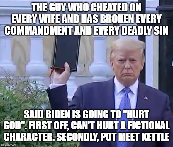It's A bible | THE GUY WHO CHEATED ON EVERY WIFE AND HAS BROKEN EVERY COMMANDMENT AND EVERY DEADLY SIN; SAID BIDEN IS GOING TO "HURT GOD". FIRST OFF, CAN'T HURT A FICTIONAL CHARACTER. SECONDLY, POT MEET KETTLE | image tagged in it's a bible | made w/ Imgflip meme maker