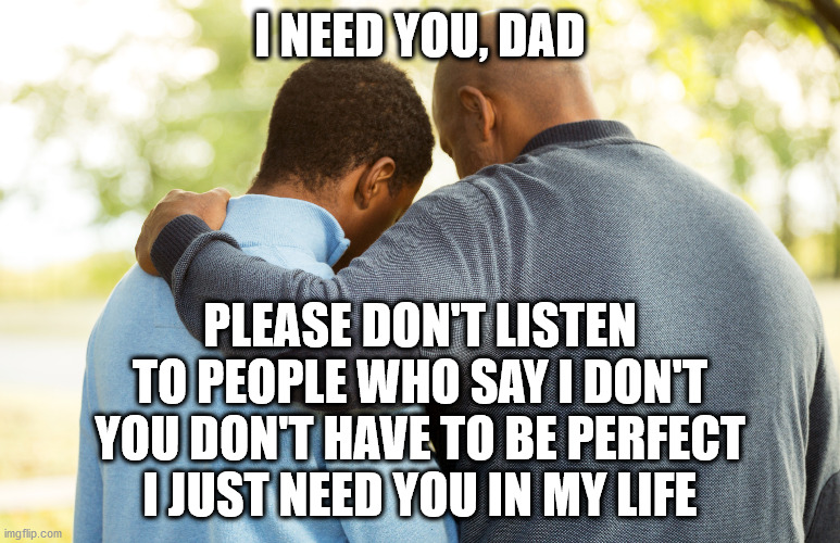 I Need You Dad | I NEED YOU, DAD; PLEASE DON'T LISTEN
TO PEOPLE WHO SAY I DON'T
YOU DON'T HAVE TO BE PERFECT
I JUST NEED YOU IN MY LIFE | image tagged in blm,father and son,fathers,family | made w/ Imgflip meme maker