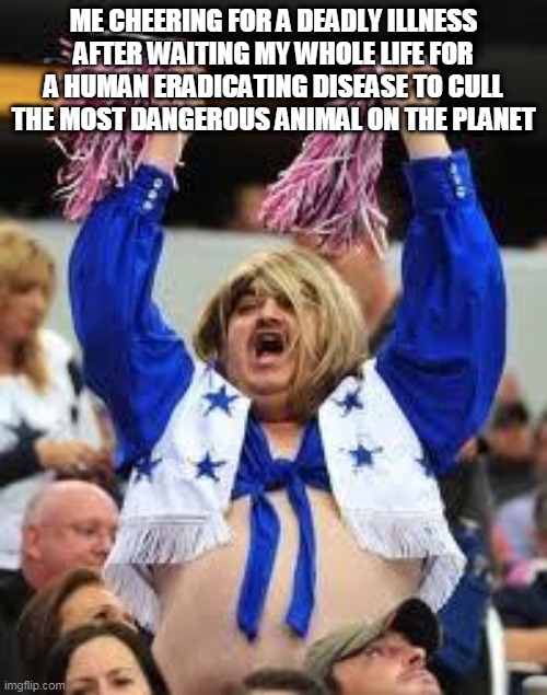 Cheerleader | ME CHEERING FOR A DEADLY ILLNESS AFTER WAITING MY WHOLE LIFE FOR A HUMAN ERADICATING DISEASE TO CULL THE MOST DANGEROUS ANIMAL ON THE PLANET | image tagged in cheerleader | made w/ Imgflip meme maker
