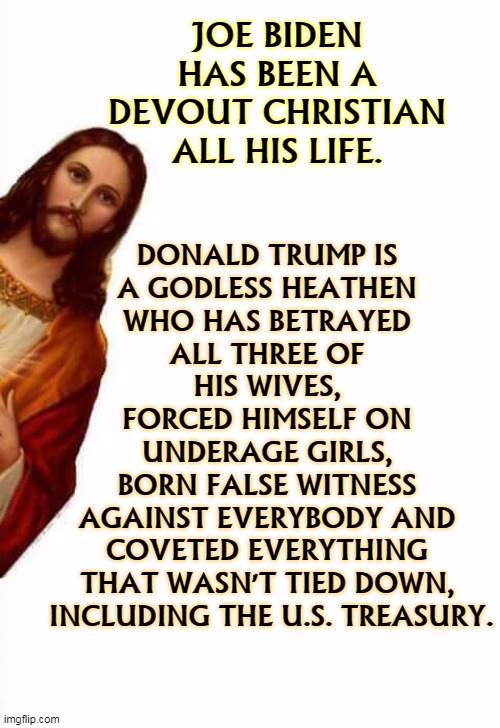 If religion is important to you, Biden has been a Christian at all times. Trump is religious only when there are cameras around. | JOE BIDEN HAS BEEN A DEVOUT CHRISTIAN ALL HIS LIFE. DONALD TRUMP IS 
A GODLESS HEATHEN 
WHO HAS BETRAYED 
ALL THREE OF 
HIS WIVES, 
FORCED HIMSELF ON 
UNDERAGE GIRLS, 
BORN FALSE WITNESS 
AGAINST EVERYBODY AND 
COVETED EVERYTHING 
THAT WASN'T TIED DOWN, 
INCLUDING THE U.S. TREASURY. | image tagged in jesus watcha doin,biden,christian,religious,trump,hypocrite | made w/ Imgflip meme maker