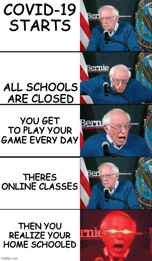 I'm lucky | COVID-19 STARTS; ALL SCHOOLS ARE CLOSED; YOU GET TO PLAY YOUR GAME EVERY DAY; THERES ONLINE CLASSES; THEN YOU REALIZE YOUR HOME SCHOOLED | image tagged in bernie sanders extra template,memes,dank memes,bernie sanders reaction nuked | made w/ Imgflip meme maker