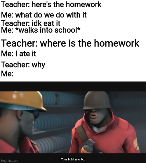 Almost ran out of room for words | Teacher: here's the homework; Me: what do we do with it; Teacher: idk eat it; Me: *walks into school*; Teacher: where is the homework; Me: I ate it; Teacher: why; Me: | image tagged in you told me to,funny memes,school,dankmemes | made w/ Imgflip meme maker