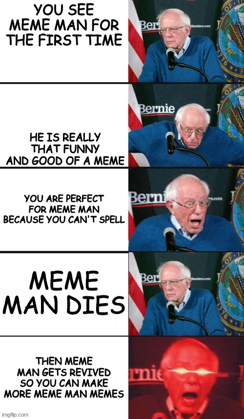 meme man forivr | YOU SEE MEME MAN FOR THE FIRST TIME; HE IS REALLY THAT FUNNY AND GOOD OF A MEME; YOU ARE PERFECT FOR MEME MAN BECAUSE YOU CAN'T SPELL; MEME MAN DIES; THEN MEME MAN GETS REVIVED SO YOU CAN MAKE MORE MEME MAN MEMES | image tagged in bernie sanders extra template,memes,dank memes,bernie sanders reaction nuked | made w/ Imgflip meme maker