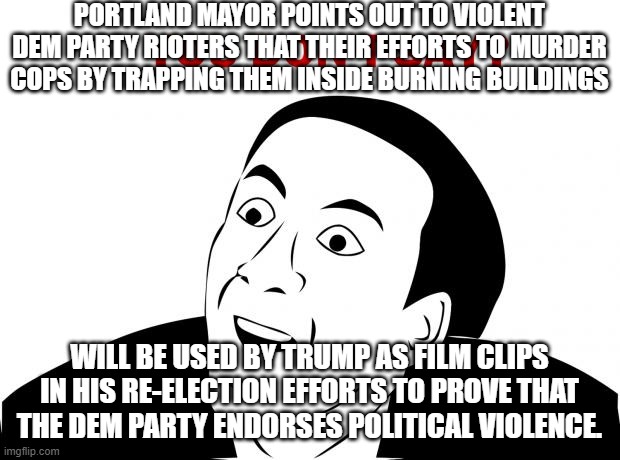You Don't Say Meme | PORTLAND MAYOR POINTS OUT TO VIOLENT DEM PARTY RIOTERS THAT THEIR EFFORTS TO MURDER COPS BY TRAPPING THEM INSIDE BURNING BUILDINGS; WILL BE USED BY TRUMP AS FILM CLIPS IN HIS RE-ELECTION EFFORTS TO PROVE THAT THE DEM PARTY ENDORSES POLITICAL VIOLENCE. | image tagged in memes,you don't say | made w/ Imgflip meme maker