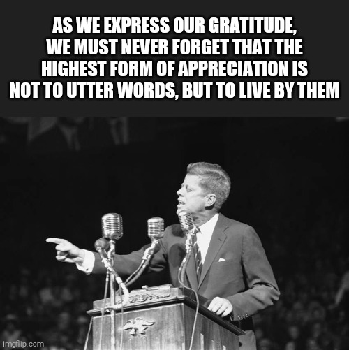 Jfk | AS WE EXPRESS OUR GRATITUDE, WE MUST NEVER FORGET THAT THE HIGHEST FORM OF APPRECIATION IS NOT TO UTTER WORDS, BUT TO LIVE BY THEM | image tagged in memes,jfk | made w/ Imgflip meme maker