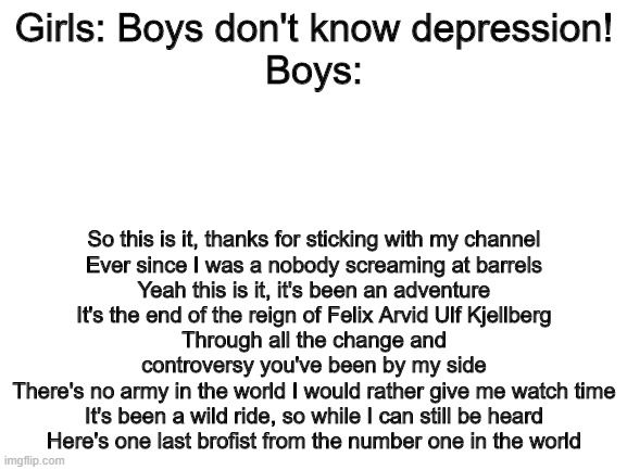 Blank White Template | Girls: Boys don't know depression!
Boys:; So this is it, thanks for sticking with my channel
Ever since I was a nobody screaming at barrels
Yeah this is it, it's been an adventure
It's the end of the reign of Felix Arvid Ulf Kjellberg
Through all the change and controversy you've been by my side
There's no army in the world I would rather give me watch time
It's been a wild ride, so while I can still be heard
Here's one last brofist from the number one in the world | image tagged in blank white template | made w/ Imgflip meme maker