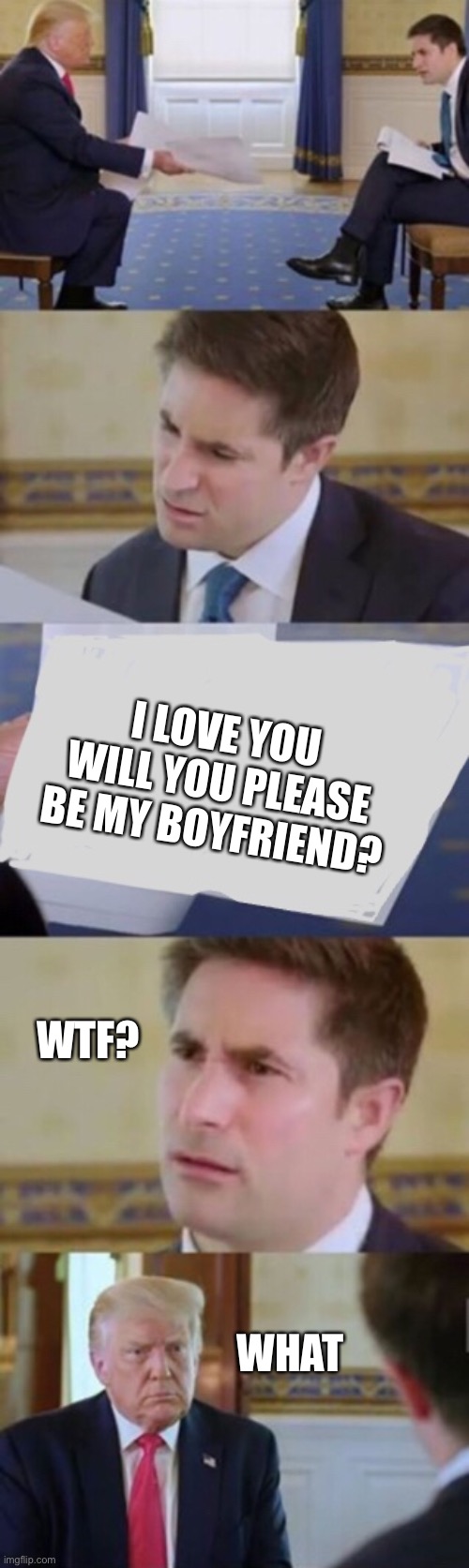 New template link in the description | I LOVE YOU WILL YOU PLEASE BE MY BOYFRIEND? WTF? WHAT | image tagged in trump interview | made w/ Imgflip meme maker