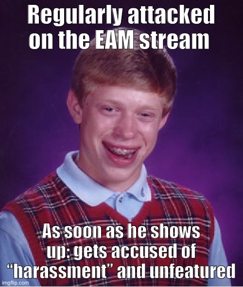 This is beyond science. Meme comments for proof! | Regularly attacked on the EAM stream; As soon as he shows up: gets accused of “harassment” and unfeatured | image tagged in memes,bad luck brian,meanwhile on imgflip,first world imgflip problems,the daily struggle imgflip edition,harassment | made w/ Imgflip meme maker