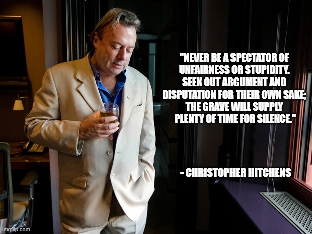 Hitchens | "NEVER BE A SPECTATOR OF 

UNFAIRNESS OR STUPIDITY. 
SEEK OUT ARGUMENT AND 
DISPUTATION FOR THEIR OWN SAKE; 

THE GRAVE WILL SUPPLY 
PLENTY OF TIME FOR SILENCE."; - CHRISTOPHER HITCHENS | image tagged in hitchens | made w/ Imgflip meme maker