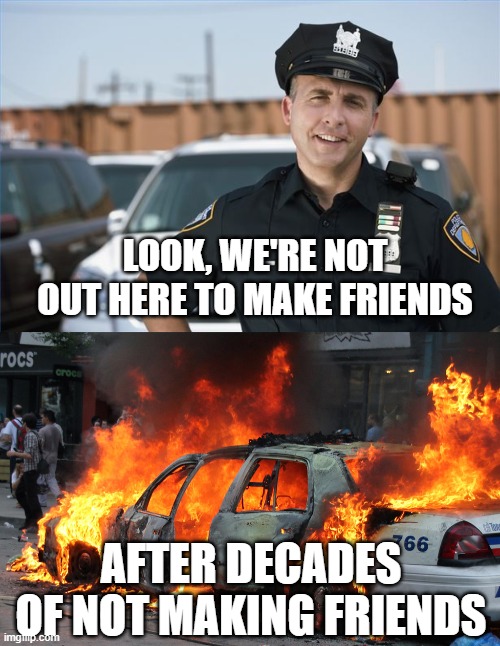 Cops not making friends | LOOK, WE'RE NOT OUT HERE TO MAKE FRIENDS; AFTER DECADES OF NOT MAKING FRIENDS | image tagged in cops,trump protestors | made w/ Imgflip meme maker