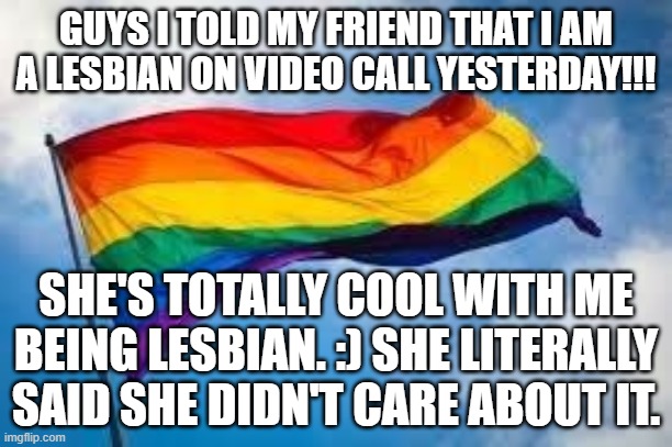 AHHHHHHHHHHHHHHHHHHHH | GUYS I TOLD MY FRIEND THAT I AM A LESBIAN ON VIDEO CALL YESTERDAY!!! SHE'S TOTALLY COOL WITH ME BEING LESBIAN. :) SHE LITERALLY SAID SHE DIDN'T CARE ABOUT IT. | image tagged in rainbow flag | made w/ Imgflip meme maker