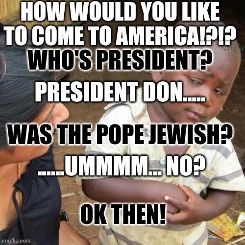 Third World Skeptical Kid | HOW WOULD YOU LIKE TO COME TO AMERICA!?!? WHO'S PRESIDENT? PRESIDENT DON..... WAS THE POPE JEWISH? ......UMMMM... NO? OK THEN! | image tagged in memes,third world skeptical kid | made w/ Imgflip meme maker