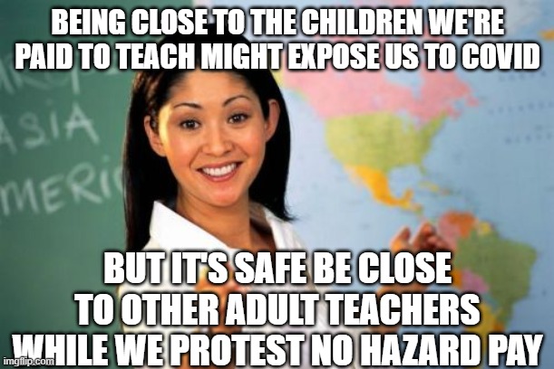 Unhelpful High School Teacher | BEING CLOSE TO THE CHILDREN WE'RE PAID TO TEACH MIGHT EXPOSE US TO COVID; BUT IT'S SAFE BE CLOSE TO OTHER ADULT TEACHERS WHILE WE PROTEST NO HAZARD PAY | image tagged in memes,unhelpful high school teacher | made w/ Imgflip meme maker