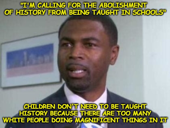 A few years back I told everyone they'll soon try to abolish history and I was ridiculed for it. | "I'M CALLING FOR THE ABOLISHMENT  OF HISTORY FROM BEING TAUGHT IN SCHOOLS"; CHILDREN DON'T NEED TO BE TAUGHT HISTORY BECAUSE THERE ARE TOO MANY WHITE PEOPLE DOING MAGNIFICENT THINGS IN IT | image tagged in la shawn ford,history,abolishment,racism,racist | made w/ Imgflip meme maker
