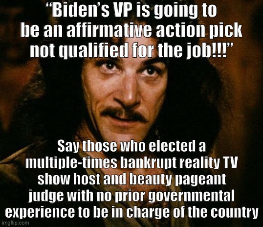 They keep using that word “qualified.” I do not think it means what they think it means. | “Biden’s VP is going to be an affirmative action pick not qualified for the job!!!”; Say those who elected a multiple-times bankrupt reality TV show host and beauty pageant judge with no prior governmental experience to be in charge of the country | image tagged in memes,inigo montoya,trump unfit unqualified dangerous,affirmative action,biden,conservative hypocrisy | made w/ Imgflip meme maker