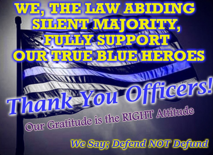 5-O THX | WE, THE LAW ABIDING 
SILENT MAJORITY,
FULLY SUPPORT
 OUR TRUE BLUE HEROES; Thank You Officers! Our Gratitude is the RIGHT Attitude; We Say; Defend NOT Defund | image tagged in blue lives matter,potus45 | made w/ Imgflip meme maker