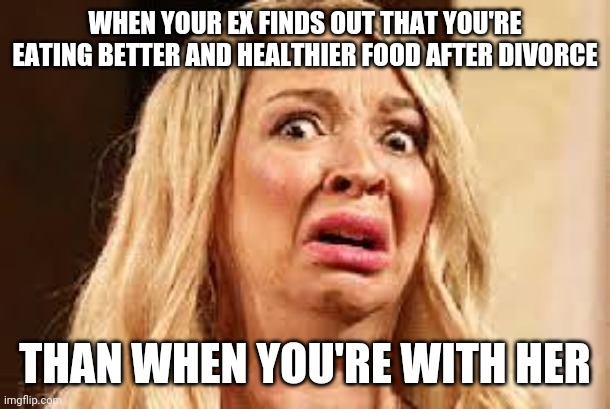 Shocked | WHEN YOUR EX FINDS OUT THAT YOU'RE EATING BETTER AND HEALTHIER FOOD AFTER DIVORCE; THAN WHEN YOU'RE WITH HER | image tagged in shocked | made w/ Imgflip meme maker