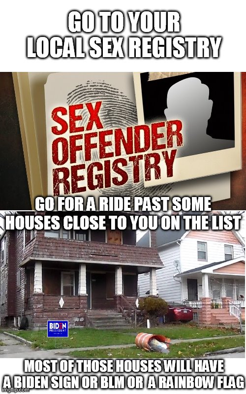 how to find liberals in your area | GO TO YOUR LOCAL SEX REGISTRY; GO FOR A RIDE PAST SOME HOUSES CLOSE TO YOU ON THE LIST; MOST OF THOSE HOUSES WILL HAVE A BIDEN SIGN OR BLM OR  A RAINBOW FLAG | image tagged in liberals,creepy joe biden,blm,sex offender | made w/ Imgflip meme maker