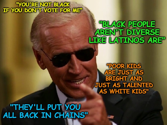 These are just a few of the more recent racist quotes of Biden, the racist, ignorant dementia-ridden fool. | "YOU'RE NOT BLACK IF YOU DON'T VOTE FOR ME"; "BLACK PEOPLE AREN'T DIVERSE LIKE LATINOS ARE"; "POOR KIDS ARE JUST AS BRIGHT AND JUST AS TALENTED AS WHITE KIDS"; "THEY'LL PUT YOU ALL BACK IN CHAINS" | image tagged in cool joe biden | made w/ Imgflip meme maker