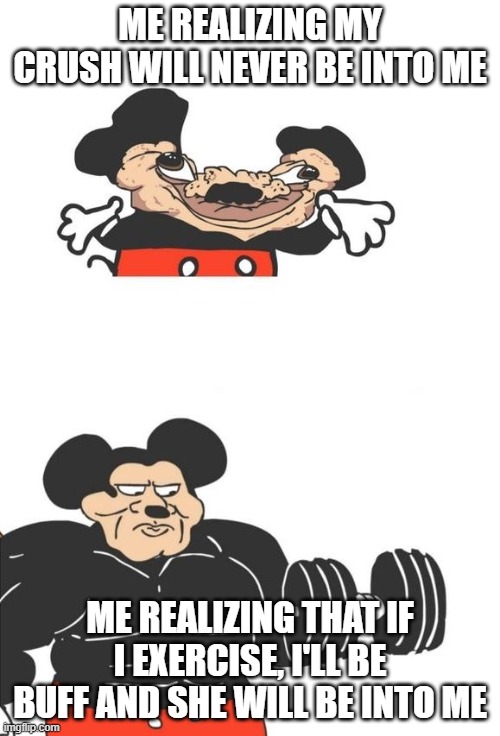 Buff Mickey Mouse | ME REALIZING MY CRUSH WILL NEVER BE INTO ME; ME REALIZING THAT IF I EXERCISE, I'LL BE BUFF AND SHE WILL BE INTO ME | image tagged in buff mickey mouse | made w/ Imgflip meme maker