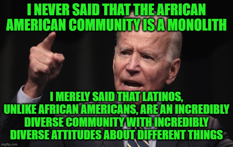 Joe Biden: The Struggle is Real | I NEVER SAID THAT THE AFRICAN AMERICAN COMMUNITY IS A MONOLITH; I MERELY SAID THAT LATINOS, UNLIKE AFRICAN AMERICANS, ARE AN INCREDIBLY DIVERSE COMMUNITY WITH INCREDIBLY DIVERSE ATTITUDES ABOUT DIFFERENT THINGS | image tagged in joe biden,african americans,latinos,diversity | made w/ Imgflip meme maker