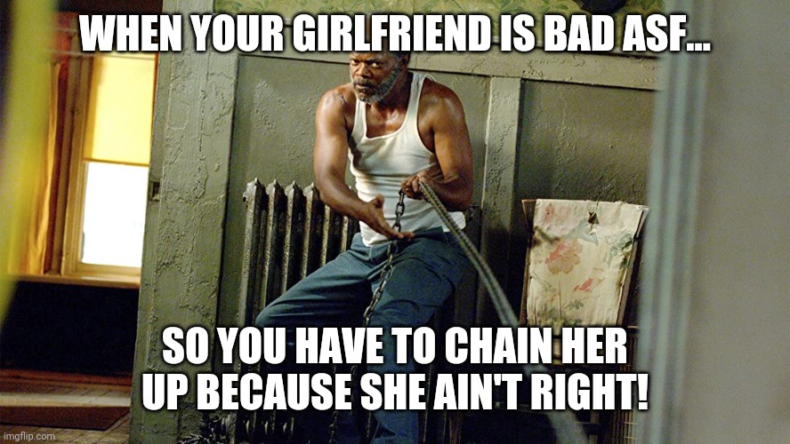 She ain't right! | WHEN YOUR GIRLFRIEND IS BAD ASF... SO YOU HAVE TO CHAIN HER UP BECAUSE SHE AIN'T RIGHT! | image tagged in samuel l jackson,girlfriend,bad memes | made w/ Imgflip meme maker