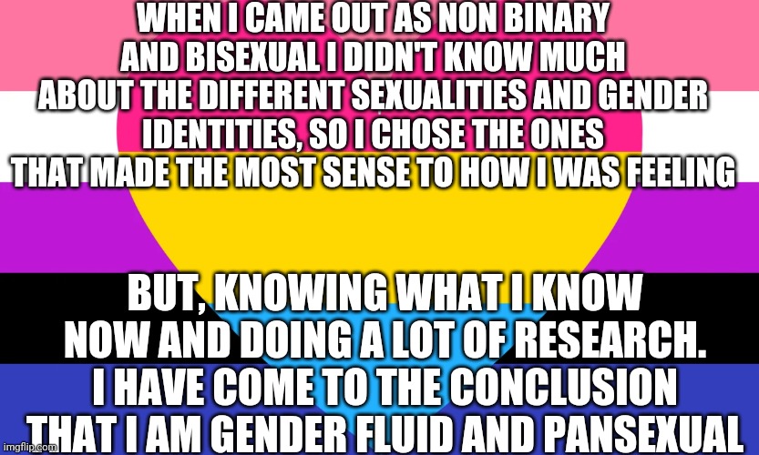 WHEN I CAME OUT AS NON BINARY AND BISEXUAL I DIDN'T KNOW MUCH ABOUT THE DIFFERENT SEXUALITIES AND GENDER IDENTITIES, SO I CHOSE THE ONES THAT MADE THE MOST SENSE TO HOW I WAS FEELING; BUT, KNOWING WHAT I KNOW NOW AND DOING A LOT OF RESEARCH. I HAVE COME TO THE CONCLUSION THAT I AM GENDER FLUID AND PANSEXUAL | image tagged in pansexual,gender fluid | made w/ Imgflip meme maker