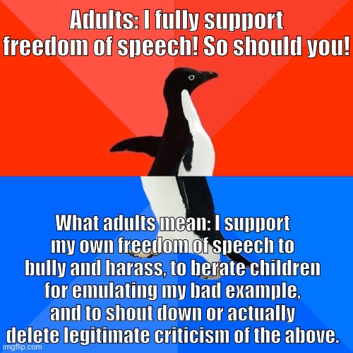 “Freedom of speech” according to ImgFlip adults: Theory vs. practice | Adults: I fully support freedom of speech! So should you! What adults mean: I support my own freedom of speech to bully and harass, to berate children for emulating my bad example, and to shout down or actually delete legitimate criticism of the above. | image tagged in memes,socially awesome awkward penguin,freedom of speech,free speech,conservative logic,adults | made w/ Imgflip meme maker