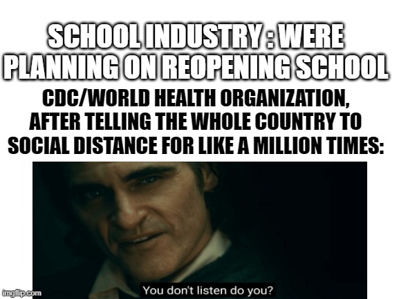You don't listen, do you | SCHOOL INDUSTRY : WERE PLANNING ON REOPENING SCHOOL; CDC/WORLD HEALTH ORGANIZATION, AFTER TELLING THE WHOLE COUNTRY TO SOCIAL DISTANCE FOR LIKE A MILLION TIMES: | image tagged in blank white template | made w/ Imgflip meme maker