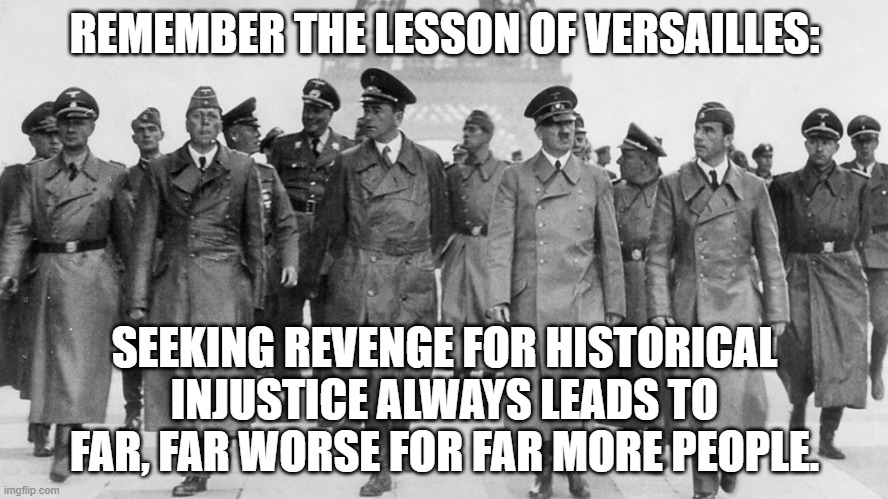 Hitler's Tour of Paris, June 23, 1940 | REMEMBER THE LESSON OF VERSAILLES:; SEEKING REVENGE FOR HISTORICAL INJUSTICE ALWAYS LEADS TO FAR, FAR WORSE FOR FAR MORE PEOPLE. | image tagged in hitler,historical injustice,revenge | made w/ Imgflip meme maker
