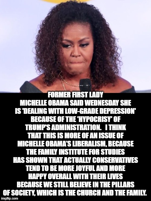 Michelle Obama is Depressed Because of President Trump | FORMER FIRST LADY MICHELLE OBAMA SAID WEDNESDAY SHE IS 'DEALING WITH LOW-GRADE DEPRESSION' BECAUSE OF THE 'HYPOCRISY' OF TRUMP'S ADMINISTRATION.   I THINK THAT THIS IS MORE OF AN ISSUE OF MICHELLE OBAMA’S LIBERALISM, BECAUSE THE FAMILY INSTITUTE FOR STUDIES HAS SHOWN THAT ACTUALLY CONSERVATIVES TEND TO BE MORE JOYFUL AND MORE HAPPY OVERALL WITH THEIR LIVES BECAUSE WE STILL BELIEVE IN THE PILLARS OF SOCIETY, WHICH IS THE CHURCH AND THE FAMILY. | image tagged in michelle obama,trump,stupid liberals | made w/ Imgflip meme maker