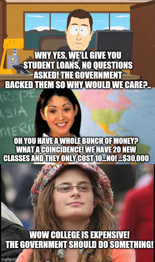 And round and round we go.. | WHY YES, WE'LL GIVE YOU STUDENT LOANS, NO QUESTIONS ASKED! THE GOVERNMENT BACKED THEM SO WHY WOULD WE CARE?.. OH YOU HAVE A WHOLE BUNCH OF MONEY? WHAT A COINCIDENCE! WE HAVE 20 NEW CLASSES AND THEY ONLY COST 10...NO! ...$30,000; WOW COLLEGE IS EXPENSIVE! THE GOVERNMENT SHOULD DO SOMETHING! | image tagged in memes,college liberal,unhelpful high school teacher,aaand its gone | made w/ Imgflip meme maker