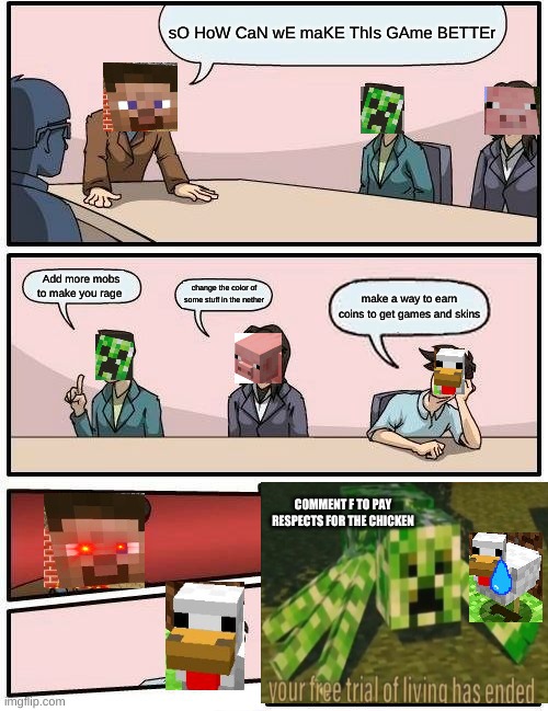 Boardroom Meeting Suggestion Meme | sO HoW CaN wE maKE ThIs GAme BETTEr; Add more mobs to make you rage; change the color of some stuff in the nether; make a way to earn coins to get games and skins; COMMENT F TO PAY RESPECTS FOR THE CHICKEN | image tagged in memes,boardroom meeting suggestion | made w/ Imgflip meme maker