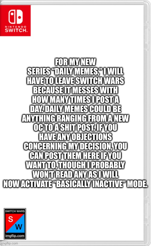 It’s been fun! See ya. | FOR MY NEW SERIES “DAILY MEMES,” I WILL HAVE TO LEAVE SWITCH WARS BECAUSE IT MESSES WITH HOW MANY TIMES I POST A DAY. DAILY MEMES COULD BE ANYTHING RANGING FROM A NEW OC TO A SHIT POST. IF YOU HAVE ANY OBJECTIONS CONCERNING MY DECISION, YOU CAN POST THEM HERE IF YOU WANT TO, THOUGH I PROBABLY WON’T READ ANY AS I WILL NOW ACTIVATE “BASICALLY INACTIVE” MODE. | image tagged in switch wars template | made w/ Imgflip meme maker