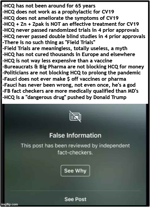 Chloroquine HCQ FB Fake Fact Check Parody | -HCQ has not been around for 65 years
-HCQ does not work as a prophylactic for CV19
-HCQ does not ameliorate the symptoms of CV19
-HCQ + Zn + Zpak is NOT an effective treatment for CV19
-HCQ never passed randomized trials in 4 prior approvals
-HCQ never passed double blind studies in 4 prior approvals
-There is no such thing as "Field Trials"
-Field Trials are meaningless, totally useless, a myth
-HCQ has not cured thousands in Europe and elsewhere
-HCQ is not way less expensive than a vaccine
-Bureaucrats & Big Pharma are not blocking HCQ for money
-Politicians are not blocking HCQ to prolong the pandemic
-Fauci does not ever make $ off vaccines or pharma
-Fauci has never been wrong, not even once, he's a god
-FB fact checkers are more medically qualified than MD's
-HCQ is a "dangerous drug" pushed by Donald Trump | image tagged in hydroxy,chloroquine,hcq,fact check,politifact,covid | made w/ Imgflip meme maker