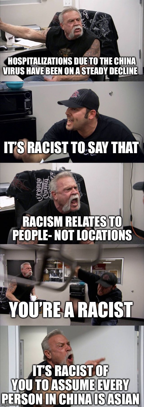 American Chopper Argument | HOSPITALIZATIONS DUE TO THE CHINA VIRUS HAVE BEEN ON A STEADY DECLINE; IT’S RACIST TO SAY THAT; RACISM RELATES TO PEOPLE- NOT LOCATIONS; YOU’RE A RACIST; IT’S RACIST OF YOU TO ASSUME EVERY PERSON IN CHINA IS ASIAN | image tagged in memes,american chopper argument | made w/ Imgflip meme maker