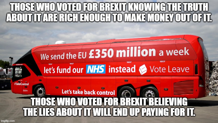 Brexit Bus | THOSE WHO VOTED FOR BREXIT KNOWING THE TRUTH ABOUT IT ARE RICH ENOUGH TO MAKE MONEY OUT OF IT. THOSE WHO VOTED FOR BREXIT BELIEVING THE LIES ABOUT IT WILL END UP PAYING FOR IT. | image tagged in brexit bus | made w/ Imgflip meme maker