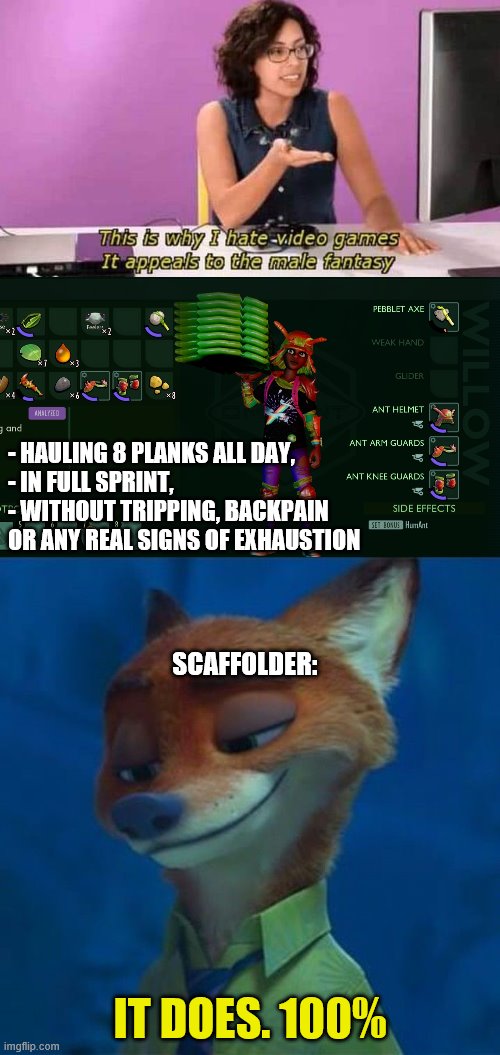 - HAULING 8 PLANKS ALL DAY, 
- IN FULL SPRINT,
- WITHOUT TRIPPING, BACKPAIN
OR ANY REAL SIGNS OF EXHAUSTION; SCAFFOLDER:; IT DOES. 100% | image tagged in this is why i hate video games it appeals to the male fantasy,nick wilde,grounded | made w/ Imgflip meme maker